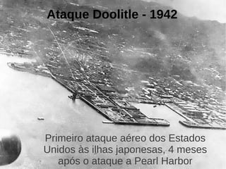 Ataque Doolitle - 1942




Primeiro ataque aéreo dos Estados
Unidos às ilhas japonesas, 4 meses
   após o ataque a Pearl Harbor
 
