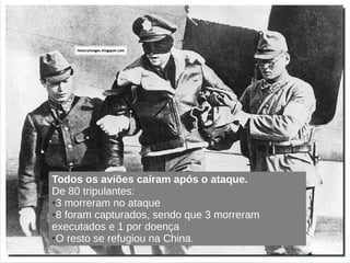 Ataque Doolitle - 1942




Todos os aviões caíram após o ataque.
De 80 tripulantes:
●3 morreram no ataque

●8 foram capturados, sendo que 3 morreram

executados e 1 por doença
●O resto se refugiou na China.
 