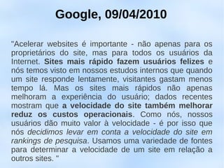Google, 09/04/2010

"Acelerar websites é importante - não apenas para os
proprietários do site, mas para todos os usuários da
Internet. Sites mais rápido fazem usuários felizes e
nós temos visto em nossos estudos internos que quando
um site responde lentamente, visitantes gastam menos
tempo lá. Mas os sites mais rápidos não apenas
melhoram a experiência do usuário; dados recentes
mostram que a velocidade do site também melhorar
reduz os custos operacionais. Como nós, nossos
usuários dão muito valor à velocidade - é por isso que
nós decidimos levar em conta a velocidade do site em
rankings de pesquisa. Usamos uma variedade de fontes
para determinar a velocidade de um site em relação a
outros sites. "
 
