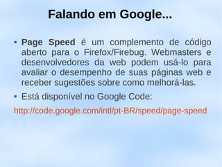 Falando em Google...

   Page Speed é um complemento de código
    aberto para o Firefox/Firebug. Webmasters e
    desenvolvedores da web podem usá-lo para
    avaliar o desempenho de suas páginas web e
    receber sugestões sobre como melhorá-las.
   Está disponível no Google Code:
http://code.google.com/intl/pt-BR/speed/page-speed
 