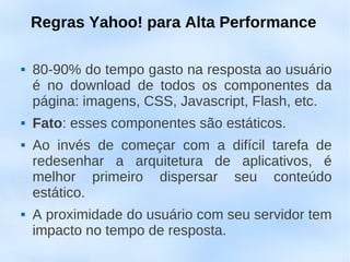 Regras Yahoo! para Alta Performance

   80-90% do tempo gasto na resposta ao usuário
    é no download de todos os componentes da
    página: imagens, CSS, Javascript, Flash, etc.
   Fato: esses componentes são estáticos.
   Ao invés de começar com a difícil tarefa de
    redesenhar a arquitetura de aplicativos, é
    melhor primeiro dispersar seu conteúdo
    estático.
   A proximidade do usuário com seu servidor tem
    impacto no tempo de resposta.
 