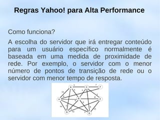 Regras Yahoo! para Alta Performance

Como funciona?
A escolha do servidor que irá entregar conteúdo
para um usuário específico normalmente é
baseada em uma medida de proximidade de
rede. Por exemplo, o servidor com o menor
número de pontos de transição de rede ou o
servidor com menor tempo de resposta.
 