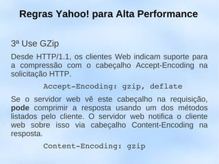 Regras Yahoo! para Alta Performance

3ª Use GZip
Desde HTTP/1.1, os clientes Web indicam suporte para
a compressão com o cabeçalho Accept-Encoding na
solicitação HTTP.
       Accept­Encoding: gzip, deflate
Se o servidor web vê este cabeçalho na requisição,
pode comprimir a resposta usando um dos métodos
listados pelo cliente. O servidor web notifica o cliente
web sobre isso via cabeçalho Content-Encoding na
resposta.
       Content­Encoding: gzip
 