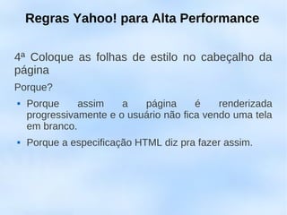 Regras Yahoo! para Alta Performance

4ª Coloque as folhas de estilo no cabeçalho da
página
Porque?
   Porque     assim    a   página      é    renderizada
    progressivamente e o usuário não fica vendo uma tela
    em branco.
   Porque a especificação HTML diz pra fazer assim.
 
