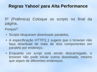 Regras Yahoo! para Alta Performance

5ª (Polêmica) Coloque os scripts no final da
página.
Porque?
   Scripts bloqueiam downloads paralelos.
   A especificação HTTP/1.1 sugere que o browser não
    faça download de mais de dois componentes em
    paralelo por endereço.
   Enquanto um script está sendo descarregado, o
    browser não pode iniciar outros downloads, mesmo
    que sejam de diferentes endereços.
 