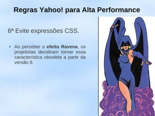Regras Yahoo! para Alta Performance

6ª Evite expressões CSS.

   Ao perceber o efeito Ravena, os
    projetistas decidiram tornar essa
    característica obsoleta a partir da
    versão 8.
 