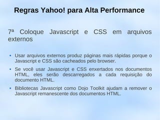 Regras Yahoo! para Alta Performance

7ª Coloque Javascript e CSS em arquivos
externos

   Usar arquivos externos produz páginas mais rápidas porque o
    Javascript e CSS são cacheados pelo browser.
   Se você usar Javascript e CSS enxertados nos documentos
    HTML, eles serão descarregados a cada requisição do
    documento HTML.
   Bibliotecas Javascript como Dojo Toolkit ajudam a remover o
    Javascript remanescente dos documentos HTML.
 