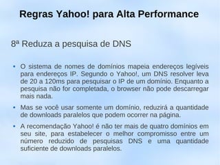 Regras Yahoo! para Alta Performance

8ª Reduza a pesquisa de DNS

   O sistema de nomes de domínios mapeia endereços legíveis
    para endereços IP. Segundo o Yahoo!, um DNS resolver leva
    de 20 a 120ms para pesquisar o IP de um domínio. Enquanto a
    pesquisa não for completada, o browser não pode descarregar
    mais nada.
   Mas se você usar somente um domínio, reduzirá a quantidade
    de downloads paralelos que podem ocorrer na página.
   A recomendação Yahoo! é não ter mais de quatro domínios em
    seu site, para estabelecer o melhor compromisso entre um
    número reduzido de pesquisas DNS e uma quantidade
    suficiente de downloads paralelos.
 
