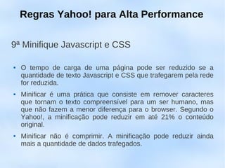 Regras Yahoo! para Alta Performance

9ª Minifique Javascript e CSS

   O tempo de carga de uma página pode ser reduzido se a
    quantidade de texto Javascript e CSS que trafegarem pela rede
    for reduzida.
   Minificar é uma prática que consiste em remover caracteres
    que tornam o texto compreensível para um ser humano, mas
    que não fazem a menor diferença para o browser. Segundo o
    Yahoo!, a minificação pode reduzir em até 21% o conteúdo
    original.
   Minificar não é comprimir. A minificação pode reduzir ainda
    mais a quantidade de dados trafegados.
 