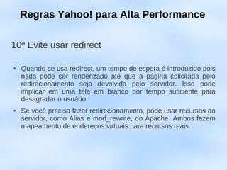 Regras Yahoo! para Alta Performance

10ª Evite usar redirect

   Quando se usa redirect, um tempo de espera é introduzido pois
    nada pode ser renderizado até que a página solicitada pelo
    redirecionamento seja devolvida pelo servidor. Isso pode
    implicar em uma tela em branco por tempo suficiente para
    desagradar o usuário.
   Se você precisa fazer redirecionamento, pode usar recursos do
    servidor, como Alias e mod_rewrite, do Apache. Ambos fazem
    mapeamento de endereços virtuais para recursos reais.
 