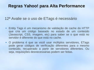 Regras Yahoo! para Alta Performance

12ª Avalie se o uso de ETags é necessário

   Entity Tags é um mecanismo de validação de cache do HTTP
    que cria um código baseado no estado de um conteúdo
    (Javascript, CSS, imagem, etc) para saber se o que está no
    servidor é diferente do que está no cache.
   O problema é que se você usar múltiplos servidores, ETags
    pode gerar códigos de verificação diferentes para o mesmo
    conteúdo, recuperado a partir de servidores diferentes. Ou
    seja, requisições desnecessárias podem ser feitas.
 