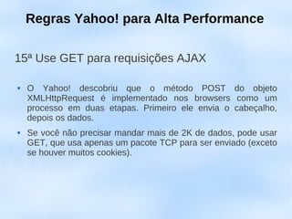Regras Yahoo! para Alta Performance

15ª Use GET para requisições AJAX

   O Yahoo! descobriu que o método POST do objeto
    XMLHttpRequest é implementado nos browsers como um
    processo em duas etapas. Primeiro ele envia o cabeçalho,
    depois os dados.
   Se você não precisar mandar mais de 2K de dados, pode usar
    GET, que usa apenas um pacote TCP para ser enviado (exceto
    se houver muitos cookies).
 