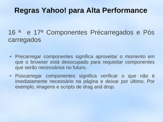 Regras Yahoo! para Alta Performance

16 ª e 17ª Componentes Précarregados e Pós
carregados

   Precarregar componentes significa aproveitar o momento em
    que o browser está desocupado para requisitar componentes
    que serão necessários no futuro.
   Poscarregar componentes significa verificar o que não é
    imediatamente necessário na página e deixar por último. Por
    exemplo, imagens e scripts de drag and drop.
 