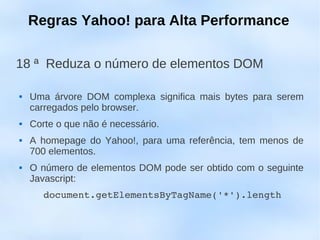 Regras Yahoo! para Alta Performance

18 ª Reduza o número de elementos DOM

   Uma árvore DOM complexa significa mais bytes para serem
    carregados pelo browser.
   Corte o que não é necessário.
   A homepage do Yahoo!, para uma referência, tem menos de
    700 elementos.
   O número de elementos DOM pode ser obtido com o seguinte
    Javascript:
       document.getElementsByTagName('*').length
 