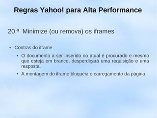 Regras Yahoo! para Alta Performance

20 ª Minimize (ou remova) os iframes

   Contras do iframe
        O documento a ser inserido no atual é procurado e mesmo
         que esteja em branco, desperdiçará uma requisição e uma
         resposta.
        A montagem do iframe bloqueia o carregamento da página.
 