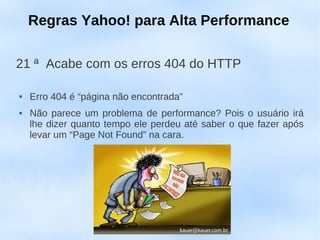 Regras Yahoo! para Alta Performance

21 ª Acabe com os erros 404 do HTTP

   Erro 404 é “página não encontrada”
   Não parece um problema de performance? Pois o usuário irá
    lhe dizer quanto tempo ele perdeu até saber o que fazer após
    levar um “Page Not Found” na cara.
 