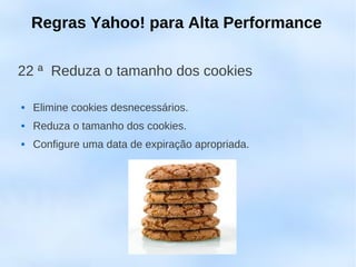 Regras Yahoo! para Alta Performance

22 ª Reduza o tamanho dos cookies

   Elimine cookies desnecessários.
   Reduza o tamanho dos cookies.
   Configure uma data de expiração apropriada.
 