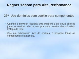 Regras Yahoo! para Alta Performance

23ª Use domínios sem cookie para componentes

   Quando o browser requisita uma imagem e ela envia cookies
    junto, o servidor não os usa pra nada. Assim eles só criam
    tráfego de rede.
   Crie um subdomínio livre de cookies, e hospede todos os
    componentes estáticos lá.
 