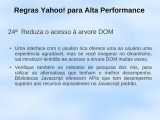 Regras Yahoo! para Alta Performance

24ª Reduza o acesso à arvore DOM

   Uma interface com o usuário rica oferece uma ao usuário uma
    experiência agradável, mas se você exagerar no dinamismo,
    vai introduzir lentidão ao acessar a árvore DOM muitas vezes.
   Verifique também os métodos de pesquisa dos nós, para
    utilizar as alternativas que tenham o melhor desempenho.
    Bibliotecas Javascript oferecem APIs que tem desempenho
    superior aos recursos equivalentes no Javascript padrão.
 