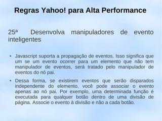 Regras Yahoo! para Alta Performance

25ª     Desenvolva manipuladores de evento
inteligentes

   Javascript suporta a propagação de eventos. Isso significa que
    um se um evento ocorrer para um elemento que não tem
    manipulador de eventos, será tratado pelo manipulador de
    eventos do nó pai.
   Dessa forma, se existirem eventos que serão disparados
    independente do elemento, você pode associar o evento
    apenas ao nó pai. Por exemplo, uma determinada função é
    executada para qualquer botão dentro de uma divisão de
    página. Associe o evento à divisão e não a cada botão.
 