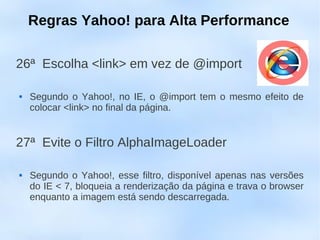 Regras Yahoo! para Alta Performance

26ª Escolha <link> em vez de @import

   Segundo o Yahoo!, no IE, o @import tem o mesmo efeito de
    colocar <link> no final da página.


27ª Evite o Filtro AlphaImageLoader

   Segundo o Yahoo!, esse filtro, disponível apenas nas versões
    do IE < 7, bloqueia a renderização da página e trava o browser
    enquanto a imagem está sendo descarregada.
 