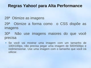 Regras Yahoo! para Alta Performance

28ª Otimize as imagens
29ª Otimize a forma como              o CSS dispõe as
imagens
30ª Não use imagens maiores do que você
precisa
   Se você vai mostrar uma imagem com um tamanho de
    100X100px, não precisa pegar uma imagem de 500X500px e
    redimensionar. Use uma imagem com o tamanho que você irá
    utilizar.
 