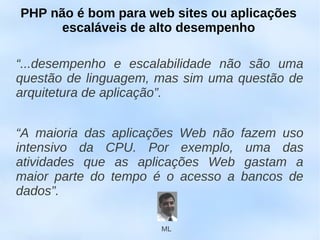 PHP não é bom para web sites ou aplicações
      escaláveis de alto desempenho

“...desempenho e escalabilidade não são uma
questão de linguagem, mas sim uma questão de
arquitetura de aplicação”.


“A maioria das aplicações Web não   fazem uso
intensivo da CPU. Por exemplo,       uma das
atividades que as aplicações Web     gastam a
maior parte do tempo é o acesso a   bancos de
dados”.

                      ML
 