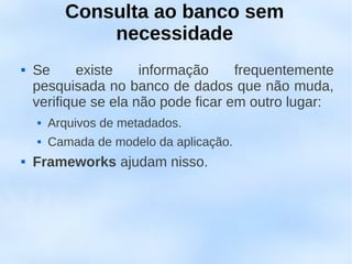 Consulta ao banco sem
              necessidade
   Se      existe    informação     frequentemente
    pesquisada no banco de dados que não muda,
    verifique se ela não pode ficar em outro lugar:
       Arquivos de metadados.
       Camada de modelo da aplicação.
   Frameworks ajudam nisso.
 