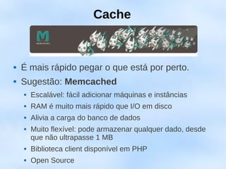 Cache



   É mais rápido pegar o que está por perto.
   Sugestão: Memcached
       Escalável: fácil adicionar máquinas e instâncias
       RAM é muito mais rápido que I/O em disco
       Alivia a carga do banco de dados
       Muito flexível: pode armazenar qualquer dado, desde
        que não ultrapasse 1 MB
       Biblioteca client disponível em PHP
       Open Source
 