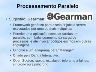 Processamento Paralelo

   Sugestão: Gearman
       Framework genérico para distribuir jobs a serem
        executados por uma ou mais máquinas
       Permite uma aplicação executar tarefas em
        paralelo, com balanceamento da carga de
        processos, e até invocar códigos escritos em outras
        linguagens.
       O nome é um anagrama para "Manager"
       Criado pela Danga Interactive.
       Open Source, rápido, escalável, tolerante a falhas,
        síncrono ou assíncrono.
 