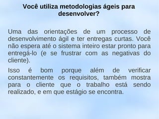 Você utiliza metodologias ágeis para
                 desenvolver?

Uma das orientações de um processo de
desenvolvimento ágil e ter entregas curtas. Você
não espera até o sistema inteiro estar pronto para
entregá-lo (e se frustrar com as negativas do
cliente).
Isso é bom porque além de verificar
constantemente os requisitos, também mostra
para o cliente que o trabalho está sendo
realizado, e em que estágio se encontra.
 