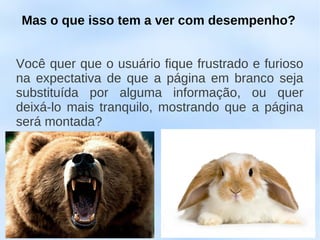 Mas o que isso tem a ver com desempenho?


Você quer que o usuário fique frustrado e furioso
na expectativa de que a página em branco seja
substituída por alguma informação, ou quer
deixá-lo mais tranquilo, mostrando que a página
será montada?
 