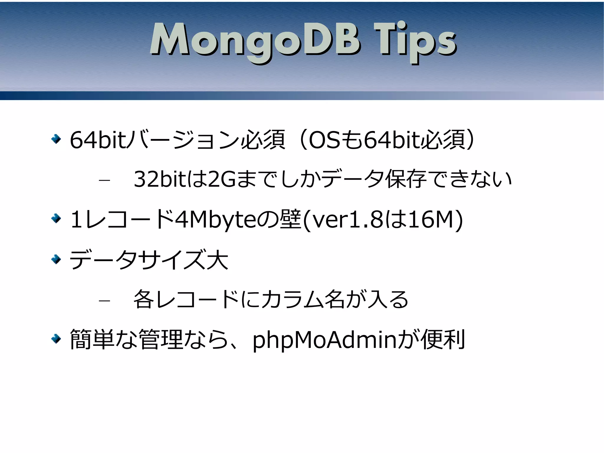 MongoDB Tips

64bitバージョン必須（OSも64bit必須）
 –   32bitは2Gまでしかデータ保存できない
1レコード4Mbyteの壁(ver1.8は16M)
データサイズ大
 –   各レコードにカラム名が入る
簡単な管理なら、phpMoAdminが便利
 
