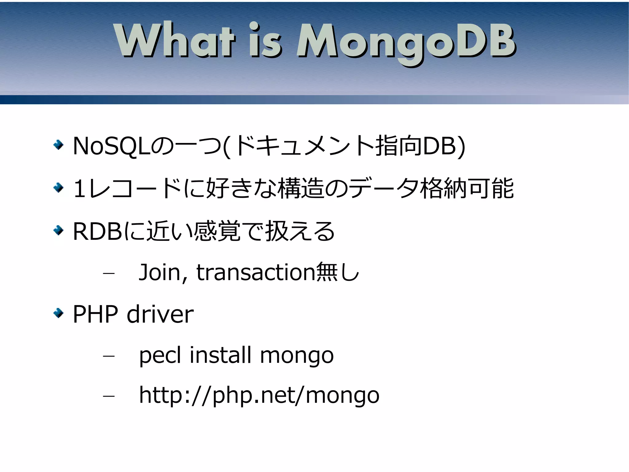 What is MongoDB

NoSQLの一つ(ドキュメント指向DB)
1レコードに好きな構造のデータ格納可能
RDBに近い感覚で扱える
  –   Join, transaction無し
PHP driver
  –   pecl install mongo
  –   http://php.net/mongo
 