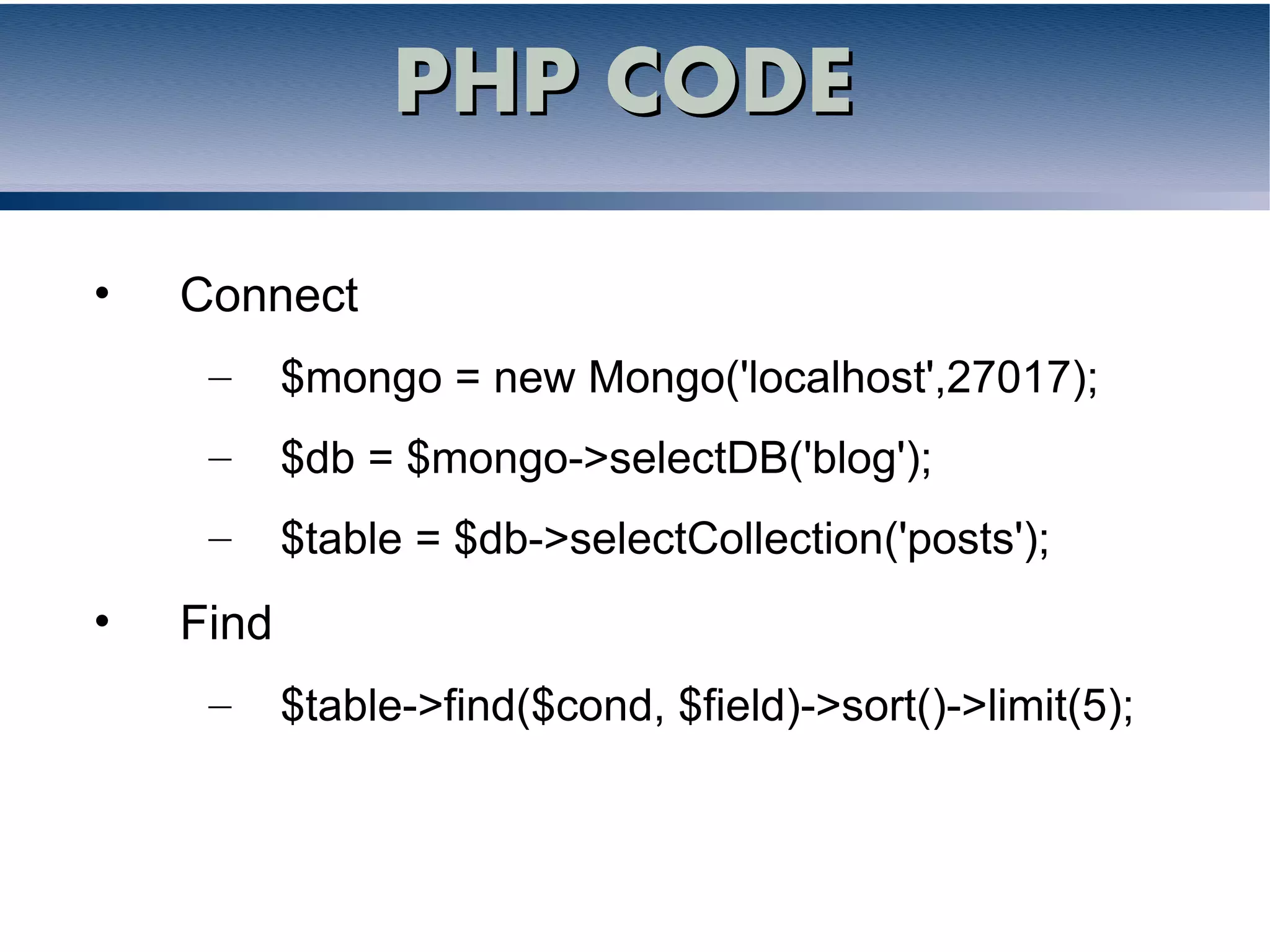 PHP CODE

•   Connect
     –     $mongo = new Mongo('localhost',27017);
     –     $db = $mongo->selectDB('blog');
     –     $table = $db->selectCollection('posts');
•   Find
     –     $table->find($cond, $field)->sort()->limit(5);
 