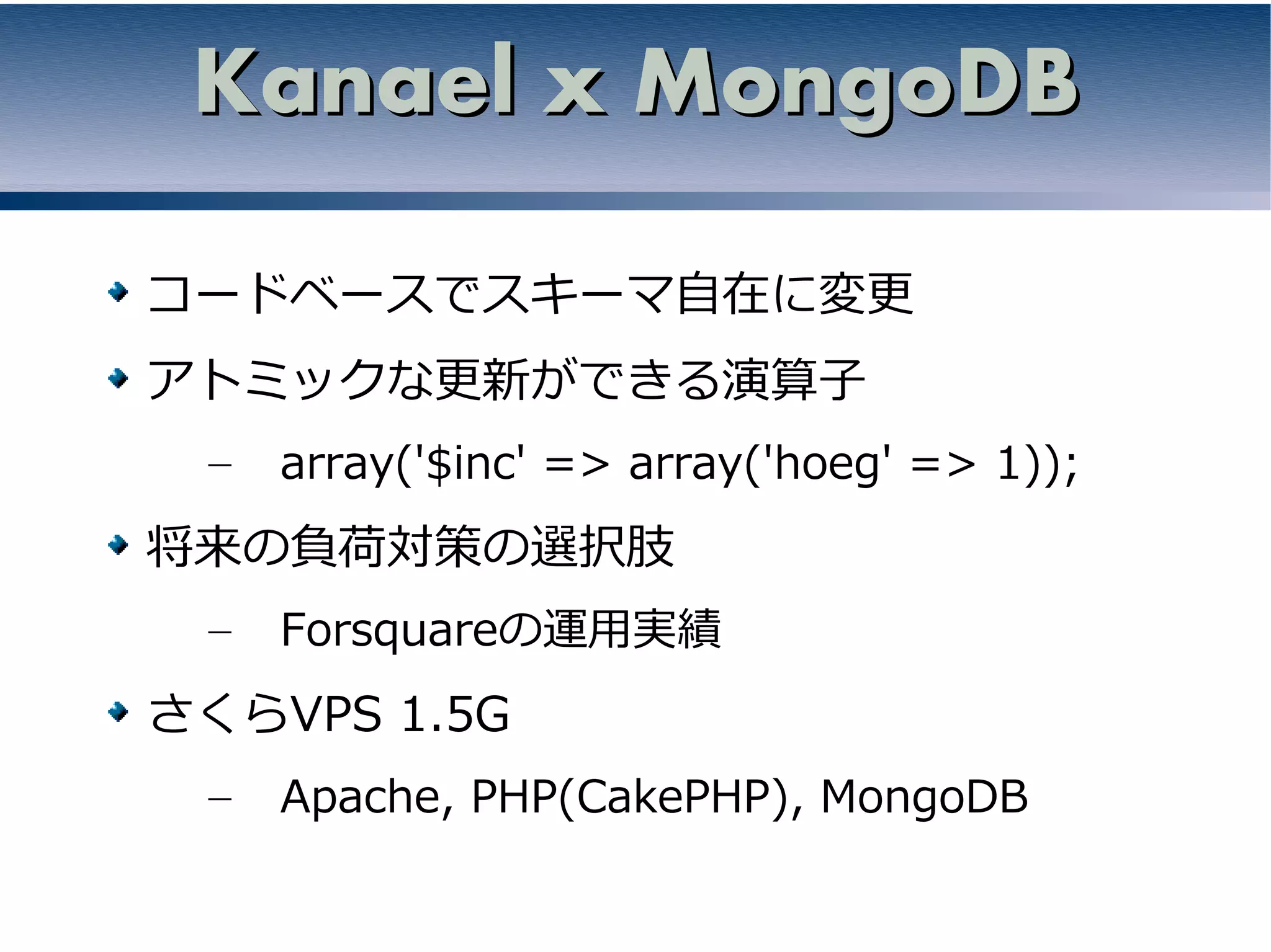 Kanael x MongoDB

コードベースでスキーマ自在に変更
アトミックな更新ができる演算子
 –   array('$inc' => array('hoeg' => 1));
将来の負荷対策の選択肢
 –   Forsquareの運用実績
さくらVPS 1.5G
 –   Apache, PHP(CakePHP), MongoDB
 