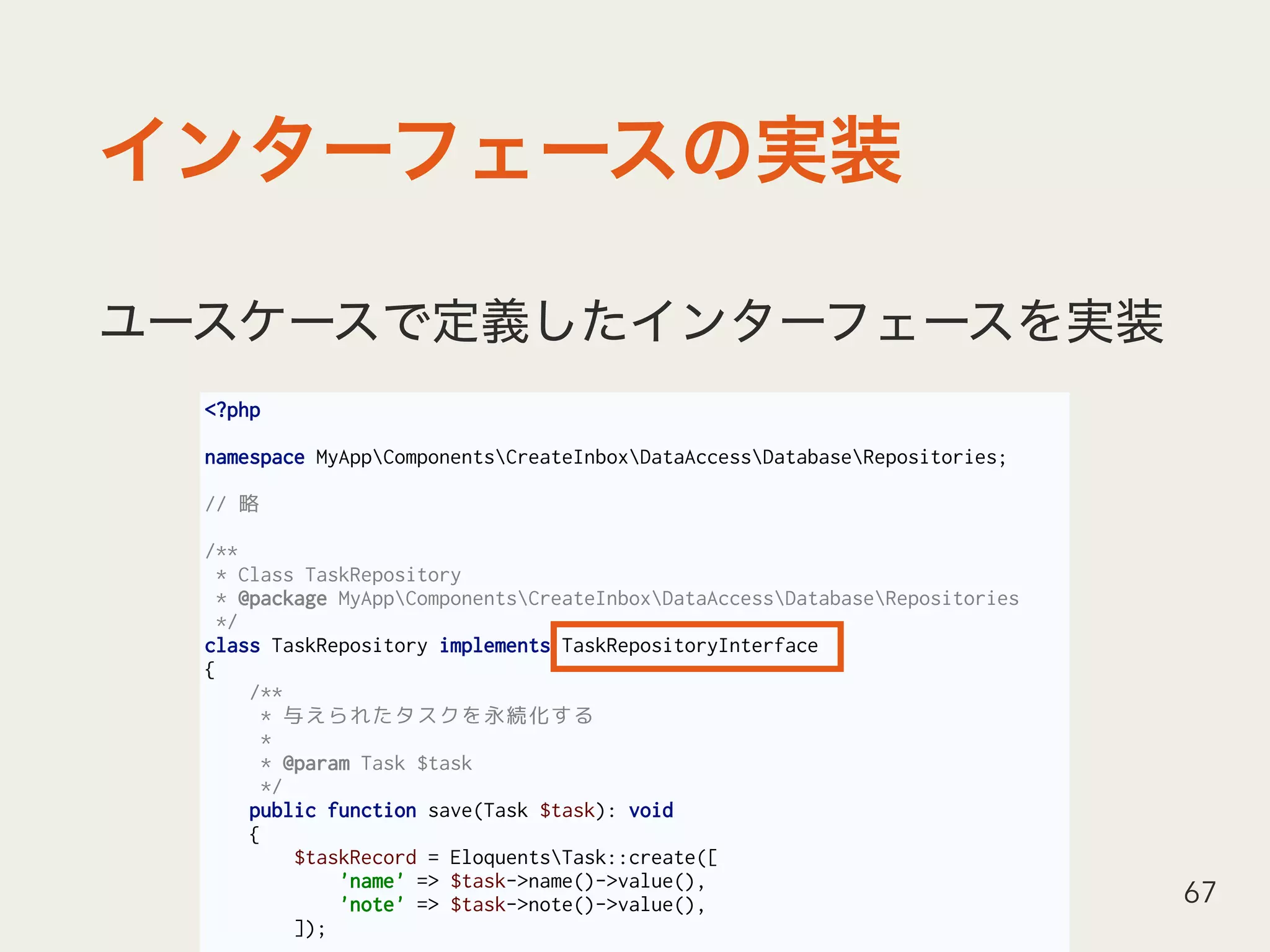 <?php
namespace MyAppComponentsCreateInboxDataAccessDatabaseRepositories;
// 略
/**
* Class TaskRepository
* @package MyAppComponentsCreateInboxDataAccessDatabaseRepositories
*/
class TaskRepository implements TaskRepositoryInterface
{
/**
* 与えられたタスクを永続化する
*
* @param Task $task
*/
public function save(Task $task): void
{
$taskRecord = EloquentsTask::create([
'name' => $task->name()->value(),
'note' => $task->note()->value(),
]);
67
 
