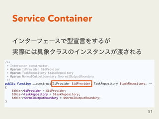 Service Container
 
51
/**
* Interactor constructor.
* @param IdProvider $idProvider
* @param TaskRepository $taskRepository
* @param NormalOutputBoundary $normalOutputBoundary
*/
public function __construct(IdProvider $idProvider, TaskRepository $taskRepository, …
{
$this->idProvider = $idProvider;
$this->taskRepository = $taskRepository;
$this->normalOutputBoundary = $normalOutputBoundary;
}
 