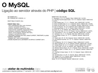 O MySQL
Ligação ao servidor através do PHP | código SQL
   SET NAMES latin1;                                                      INSERT INTO `CDs` VALUES
   SET FOREIGN_KEY_CHECKS = 0;                                            ('1','Bloodshot','10','5','3','Popular','Rock','2009-04-06 11:42:29'),
                                                                           ('2','The Most Favorite Opera Duets','10','5','3','Classical','Opera','2009-04-06
   DROP TABLE IF EXISTS `CDs`;                                            11:42:29'),
                                                                           ('3','New Orleans Jazz','17','4','1','Popular','Jazz','2009-04-06 11:42:29'),
   CREATE TABLE `CDs` (                                                    ('4','Music for Ballet Class','9','4','2','Classical','Dance','2009-04-06 11:42:29'),
     `idCd` smallint(6) NOT NULL auto_increment,                           ('5','Music for Solo Violin','24','2','5','Classical','General','2009-04-06 11:42:29'),
     `nomeCd` varchar(50) NOT NULL,                                        ('6','Cie li di Toscana','16','6','8','Classical','Vocal','2009-04-06 11:42:29'),
     `emStock` smallint(5) unsigned NOT NULL,                              ('7','Mississippi Blues','2','25','6','Popular','Blues','2009-04-06 11:42:29'),
     `emEncomenda` smallint(5) unsigned NOT NULL,                          ('8','Pure','32','3','10','Popular','Jazz','2009-04-06 11:42:29'),
     `emReserva` smallint(5) unsigned NOT NULL,                            ('9','Mud on the Tires','12','15','13','Popular','Country','2009-04-06 11:42:29'),
     `Genero` enum('Classical','Popular') NOT NULL,                        ('10','The Essence','5','20','10','Popular','New Age','2009-04-06 11:42:29'),
     `Categoria` varchar(20) NOT NULL,                                     ('11','Embrace','24','11','14','Popular','New Age','2009-04-06 11:42:29'),
     `RowUpdate` timestamp NOT NULL default CURRENT_TIMESTAMP on update    ('12','The Magic of Satie','42','17','17','Classical','General','2009-04-06
   CURRENT_TIMESTAMP,                                                     11:42:29'),
     PRIMARY KEY (`idCd`,`emEncomenda`)                                    ('13','Swan Lake','25','44','28','Classical','Dance','2009-04-06 11:42:29'),
   ) ENGINE=MyISAM AUTO_INCREMENT=25 DEFAULT CHARSET=latin1;               ('14','25 Classical Favorites','32','15','12','Classical','General','2009-04-06
                                                                          11:42:29'),
                                                                           ('15','La Boheme','20','10','5','Classical','Opera','2009-04-06 11:42:29'),
                                                                           ('16','Bach Cantatas','23','12','8','Classical','General','2009-04-06 11:42:29'),
                                                                           ('17','Golden Road','23','10','17','Popular','Country','2009-04-06 11:42:29'),
                                                                           ('18','Live in Paris','18','20','10','Popular','Jazz','2009-04-06 11:42:29'),
                                                                           ('19','Richland Woman Blues','22','5','7','Popular','Blues','2009-04-06 11:42:29'),
                                                                           ('20','Morimur (after J. S. Bach)','28','17','16','Classical','General','2009-04-06
                                                                          11:42:29'),
                                                                           ('21','The Best of Italian Opera','10','35','12','Classical','Opera','2009-04-06
                                                                          11:42:29'),
                                                                           ('22','Runaway Soul','15','30','14','Popular','Blues','2009-04-06 11:42:29'),
                                                                           ('23','Stages','42','0','8','Popular','Blues','2009-04-06 11:42:29'),
                                                                           ('24','Bach: Six Unaccompanied Cello
                                                                          Suites','16','8','8','Classical','General','2009-04-06 11:42:29');
 