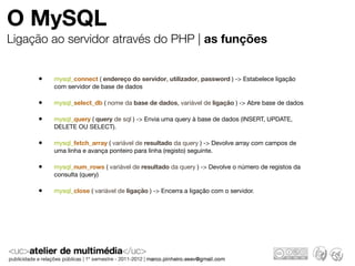 O MySQL
Ligação ao servidor através do PHP | as funções


     •   mysql_connect ( endereço do servidor, utilizador, password ) -> Estabelece ligação
         com servidor de base de dados

     •   mysql_select_db ( nome da base de dados, variável de ligação ) -> Abre base de dados

     •   mysql_query ( query de sql ) -> Envia uma query à base de dados (INSERT, UPDATE,
         DELETE OU SELECT).

     •   mysql_fetch_array ( variável de resultado da query ) -> Devolve array com campos de
         uma linha e avança ponteiro para linha (registo) seguinte.

     •   mysql_num_rows ( variável de resultado da query ) -> Devolve o número de registos da
         consulta (query)

     •   mysql_close ( variável de ligação ) -> Encerra a ligação com o servidor.
 