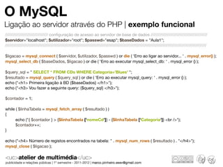O MySQL
Ligação ao servidor através do PHP | exemplo funcional
/////////////////////////////// conﬁguração de acesso ao servidor de base de dados /////////////////////////////////////////
$servidor="localhost"; $utilizador="root"; $passwd="esap"; $baseDados = "Aula1";
//////////////////////////////////////////////////////////////////////////////////////////////////////////////////////////////////////////////////

$ligacao = mysql_connect ( $servidor, $utilizador, $passwd ) or die ( 'Erro ao ligar ao servidor... ' . mysql_error() );
mysql_select_db ( $baseDados, $ligacao ) or die ( 'Erro ao executar mysql_select_db: ' . mysql_error () );

$query_sql = " SELECT * FROM CDs WHERE Categoria='Blues' ";
$resultado = mysql_query ( $query_sql ) or die ( 'Erro ao executar mysql_query: ' . mysql_error () );
echo ("<h1> Primeira ligação à BD {$baseDados} </h1>");
echo ("<h3> Vou fazer a seguinte query: {$query_sql} </h3>");

$contador = 1;

while ( $linhaTabela = mysql_fetch_array ( $resultado ) )
{
	     echo ("{ $contador } > {$linhaTabela ['nomeCd']} - {$linhaTabela ['Categoria']} <br />");
	     $contador++;
}

echo ("<h4> Número de registos encontrados na tabela: " . mysql_num_rows ( $resultado ) . "</h4>");
mysql_close ( $ligacao );
 