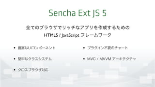 Sencha Ext JS 5
• 豊富なUIコンポーネント
• 堅牢なクラスシステム
• クロスブラウザ対応
• プラグイン不要のチャート
• MVC / MVVM アーキテクチャ
全てのブラウザでリッチなアプリを作成するための 
HTML5 / JavaScript フレームワーク
 
