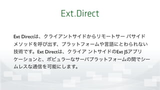 Ext.Direct
Ext Directは、クライアントサイドからリモートサー バサイド
メソッドを呼び出す、プラットフォームや言語にとわられない
技術です。Ext Directは、クライア ントサイドのExt JSアプリ
ケーションと、ポピュラーなサーバプラットフォームの間でシー
ムレスな通信を可能にします。
 
