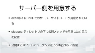 サーバー側を用意する
• example に PHPでのサーバーサイドコードが用意されてい
る
• classes ディレクトリの下に公開メソッドを用意したクラス
を配置
• 公開するメソッドのシーケンスを conﬁg.php に指定
 