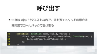 呼び出す
• 中身は Ajax リクエストなので、値を返すメソッドの場合は
非同期でコールバックで受け取る
30 onGetData: function(form, field, value) {!
31 Direct.rpc.Customer.getCustomer(value, function(ret) {!
32 form.getForm().setValues(ret);!
33 });!
34 },
 