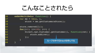 こんなことされたら
36 onGetMultiData: function() {!
37 var me = this, i,!
38 store = me.getCustomersStore();!
39 !
40 store.removeAll();!
41 for(i=1; i<=100; i++) {!
42 Direct.rpc.Customer.getCustomer(i, function(ret) {!
43 store.add(ret);!
44 });!
45 }!
46 }!
ループの中でDirectを呼んでる
 