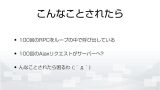 こんなことされたら
• 100回のRPCをループの中で呼び出している
• 100回のAjaxリクエストがサーバーへ?
• んなことされたら困るわ (;´д｀)
 