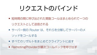 リクエストのバインド
• 短時間の間に呼び出された関数コールはまとめられて一つの
リクエストとして送信される
• サーバー側の Router は、それらを分解してサーバーのメ
ソッドをコールする
• すべてのリザルトをまとめてクライアントに返す
• RemotingProviderが順次コールバックを呼び出す
 