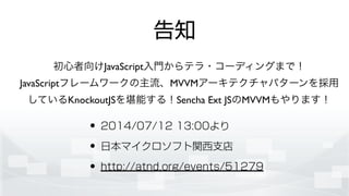告知
• 2014/07/12 13:00より
• 日本マイクロソフト関西支店
• http://atnd.org/events/51279
初心者向けJavaScript入門からテラ・コーディングまで！	

JavaScriptフレームワークの主流、MVVMアーキテクチャパターンを採用
しているKnockoutJSを堪能する！Sencha Ext JSのMVVMもやります！
 