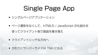 Single Page App
• シングルページアプリケーション
• ページ遷移をなくして、HTML5 / JavaScript の仕組みを
使ってクライアント側で画面を書き換え
• クライアントリッチな方向へ
• かわりにサーバーサイドは Thin になる
 